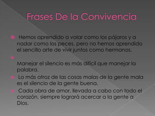  Hemos aprendido a volar como los pájaros y a
  nadar como los peces, pero no hemos aprendido
  el sencillo arte de vivir juntos como hermanos.

  Manejar el silencio es más difícil que manejar la
  palabra.
 Lo más atroz de las cosas malas de la gente mala
  es el silencio de la gente buena.
 Cada obra de amor, llevada a cabo con todo el
  corazón, siempre logrará acercar a la gente a
  Dios.
 