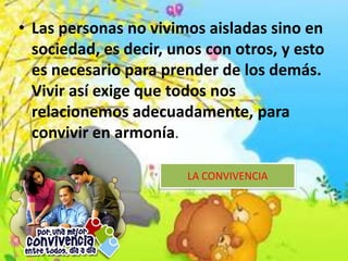 LA CONVIVENCIA
• Las personas no vivimos aisladas sino en
sociedad, es decir, unos con otros, y esto
es necesario para prender de los demás.
Vivir así exige que todos nos
relacionemos adecuadamente, para
convivir en armonía.
 