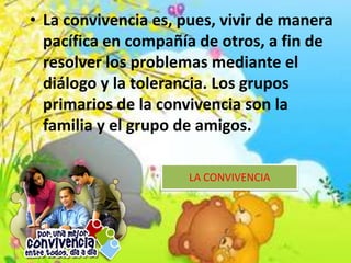 • La convivencia es, pues, vivir de manera
pacífica en compañía de otros, a fin de
resolver los problemas mediante el
diálogo y la tolerancia. Los grupos
primarios de la convivencia son la
familia y el grupo de amigos.
LA CONVIVENCIA
 