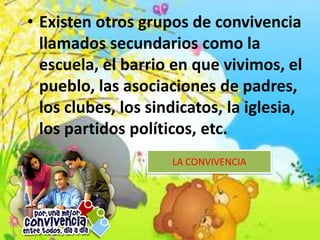 • Existen otros grupos de convivencia
llamados secundarios como la
escuela, el barrio en que vivimos, el
pueblo, las asociaciones de padres,
los clubes, los sindicatos, la iglesia,
los partidos políticos, etc.
LA CONVIVENCIA
 