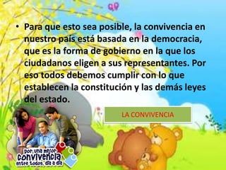 • Para que esto sea posible, la convivencia en
nuestro país está basada en la democracia,
que es la forma de gobierno en la que los
ciudadanos eligen a sus representantes. Por
eso todos debemos cumplir con lo que
establecen la constitución y las demás leyes
del estado.
LA CONVIVENCIA
 