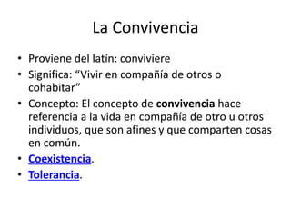 La Convivencia
• Proviene del latín: conviviere
• Significa: “Vivir en compañía de otros o
cohabitar”
• Concepto: El concepto de convivencia hace
referencia a la vida en compañía de otro u otros
individuos, que son afines y que comparten cosas
en común.
• Coexistencia.
• Tolerancia.
 