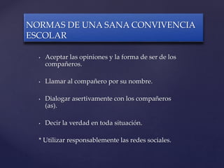 • Aceptar las opiniones y la forma de ser de los
compañeros.
• Llamar al compañero por su nombre.
• Dialogar asertivamente con los compañeros
(as).
• Decir la verdad en toda situación.
* Utilizar responsablemente las redes sociales.
NORMAS DE UNA SANA CONVIVENCIA
ESCOLAR
 