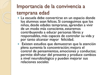  La escuela debe convertirse en un espacio donde
los alumnos sean felices. Si conseguimos que los
niños, desde edades tempranas, aprendan a vivir
de un modo más consciente, estaremos
contribuyendo a educar personas libres y
responsables, más capaces de controlar su vida y
por tanto alcanzar mayor felicidad.
 Existen estudios que demuestran que la atención
plena aumenta la concentración; mejora el
control de pensamientos, emociones y conductas;
permite disfrutar del presente y produce cambios
a nivel neurobiológico y pueden mejorar sus
relaciones sociales
Importancia de la convivencia a
temprana edad
 