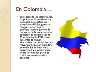 En Colombia…
 En el caso de los colombianos,
las prácticas de convivencia y
la manera de resolver las
situaciones difíciles, guardan
mucha relación con el
conflicto interno que vive la
nación y con la manera como
el Estado, de acuerdo con la
Constitución de 1991, viene
presentando nuevas
alternativas para estimular una
mayor participación ciudadana
en todos los ámbitos de la
convivencia y la observancia
de las normas por parte de
todos los miembros de la
sociedad.
 