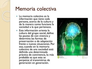 Memoria colectiva
 La memoria colectiva es la
información que tiene cada
persona, acerca de la cultura y
de la manera como funciona la
sociedad a la que pertenece.
 Esta información orienta la
cultura del grupo social, define
las pautas de con vivencia y
determina las formas de
preservación o de adaptación
frente a nuevas situaciones. Por
eso, cuando en la memoria
colectiva de una sociedad está
definida una determinada
práctica de convivencia, lo más
probable es que esta se
perpetúe al transmitirse de
generación en generación.
 