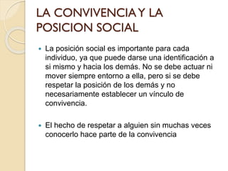 LA CONVIVENCIAY LA
POSICION SOCIAL
 La posición social es importante para cada
individuo, ya que puede darse una identificación a
si mismo y hacia los demás. No se debe actuar ni
mover siempre entorno a ella, pero si se debe
respetar la posición de los demás y no
necesariamente establecer un vínculo de
convivencia.
 El hecho de respetar a alguien sin muchas veces
conocerlo hace parte de la convivencia
 