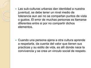  Las sub-culturas urbanas dan identidad a nuestra
juventud, se debe tener un nivel medio de
tolerancia aun así no se compartan puntos de vista
o gustos. El error de muchas personas es llamarse
diferentes entre si por no compartir dichos
elementos.
 Cuando una persona ajena a otra cultura aprende
a respetarla, da cuenta del valor que tienen sus
practicas y su estilo de vida, es allí donde nace la
convivencia y se crea un vinculo social de respeto.
 