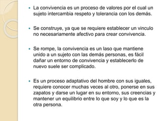  La convivencia es un proceso de valores por el cual un
sujeto intercambia respeto y tolerancia con los demás.
 Se construye, ya que se requiere establecer un vinculo
no necesariamente afectivo para crear convivencia.
 Se rompe, la convivencia es un laso que mantiene
unido a un sujeto con las demás personas, es fácil
dañar un entorno de convivencia y establecerlo de
nuevo suele ser complicado.
 Es un proceso adaptativo del hombre con sus iguales,
requiere conocer muchas veces al otro, ponerse en sus
zapatos y darse un lugar en su entorno, sus creencias y
mantener un equilibrio entre lo que soy y lo que es la
otra persona.
 