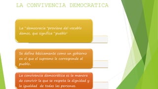LA CONVIVENCIA DEMOCRATICA 
La “democracia "proviene del vocablo 
demos, que significa “pueblo” 
Se define básicamente como un gobierno 
en el que el supremo le corresponde al 
pueblo. 
La convivencia democrática es la manera 
de convivir la que se respeta la dignidad y 
la igualdad de todas las personas. 
 