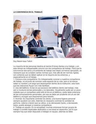 LA CONVIVENCIA EN EL TRABAJO
Soy Nesim Issa Tafich
La mayoría de las personas destina al menos 8 horas diarias a su trabajo, y en
este tiempo es indispensable convivir con los compañeros de trabajo. Para que la
convivencia sea sana y el ambiente de trabajo sea ideal o al menos apropiado, es
necesario que se cumplan ciertas normas que, más allá de ser normas rígidas,
son cortesías que se deben aplicar en la mayoría de los entornos, y
especialmente en el trabajo.
1. Conoce a los compañeros: Es indispensable conocer a nuestros compañeros
de trabajo, no al punto de conocer cada aspecto de su vida, pero si al menos
saber su nombre y el cargo que desempeñan dentro de la institución, esto hará
que las relaciones fluyan con más facilidad.
2. Uso del teléfono: Evitar el uso excesivo del teléfono dentro del trabajo, más
aún si involucra temas personales y no laborales. Usualmente suele ser un poco
molesto que un compañero esté todo el día en el teléfono; nadie debe enterarse
de las conversaciones personales, por eso se debe ser prudente con el uso del
teléfono y el lugar que disponemos para hacerlo.
3. Aromas: Es importante controlar los olores, una buena higiene personal
siempre ayudará con esto. Además es necesario controlar la cantidad de
perfume, colonia o loción que se utiliza, si es demasiado fuerte, o demasiado
dulce, puede atosigar a nuestros compañeros.
4. Trabajo en equipo: En la actualidad, muchas empresas forman grupos de
trabajo o comités especiales dedicados a una tarea en específico, por lo que
siempre hay que estar dispuesto a trabajar en equipo, además se debe
 