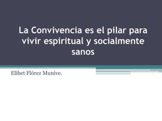 La Convivencia es el pilar para
    vivir espiritual y socialmente
                 sanos

Elibet Flórez Munive.
 