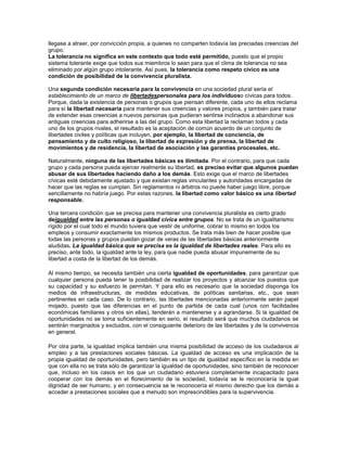 llegase a atraer, por convicción propia, a quienes no comparten todavía las preciadas creencias del
grupo.
La tolerancia no significa en este contexto que todo esté permitido, puesto que el propio
sistema tolerante exige que todos sus miembros lo sean para que el clima de tolerancia no sea
eliminado por algún grupo intolerante. Así pues, la tolerancia como respeto cívico es una
condición de posibilidad de la convivencia pluralista.

Una segunda condición necesaria para la convivencia en una sociedad plural sería el
establecimiento de un marco de libertadespersonales para los individuoso cívicas para todos.
Porque, dada la existencia de personas o grupos que piensan diferente, cada uno de ellos reclama
para sí la libertad necesaria para mantener sus creencias y valores propios, y también para tratar
de extender esas creencias a nuevos personas que pudieran sentirse inclinados a abandonar sus
antiguas creencias para adherirse a las del grupo. Como esta libertad la reclaman todos y cada
uno de los grupos rivales, el resultado es la aceptación de común acuerdo de un conjunto de
libertades civiles y políticas que incluyen, por ejemplo, la libertad de conciencia, de
pensamiento y de culto religioso, la libertad de expresión y de prensa, la libertad de
movimientos y de residencia, la libertad de asociación y las garantías procesales, etc.

Naturalmente, ninguna de las libertades básicas es ilimitada. Por el contrario, para que cada
grupo y cada persona pueda ejercer realmente su libertad, es preciso evitar que algunos puedan
abusar de sus libertades haciendo daño a los demás. Esto exige que el marco de libertades
cívicas esté debidamente ajustado y que existan reglas vinculantes y autoridades encargadas de
hacer que las reglas se cumplan. Sin reglamentos ni árbitros no puede haber juego libre, porque
sencillamente no habría juego. Por estas razones, la libertad como valor básico es una libertad
responsable.

Una tercera condición que se precisa para mantener una convivencia pluralista es cierto grado
deigualdad entre las personas o igualdad cívica entre grupos. No se trata de un igualitarismo
rígido por el cual todo el mundo tuviera que vestir de uniforme, cobrar lo mismo en todos los
empleos y consumir exactamente los mismos productos. Se trata más bien de hacer posible que
todas las personas y grupos puedan gozar de veras de las libertades básicas anteriormente
aludidas. La igualdad básica que se precisa es la igualdad de libertades reales. Para ello es
preciso, ante todo, la igualdad ante la ley, para que nadie pueda abusar impunemente de su
libertad a costa de la libertad de los demás.

Al mismo tiempo, se necesita también una cierta igualdad de oportunidades, para garantizar que
cualquier persona pueda tener la posibilidad de realizar los proyectos y alcanzar los puestos que
su capacidad y su esfuerzo le permitan. Y para ello es necesario que la sociedad disponga los
medios de infraestructuras, de medidas educativas, de políticas sanitarias, etc., que sean
pertinentes en cada caso. De lo contrario, las libertades mencionadas anteriormente serán papel
mojado, puesto que las diferencias en el punto de partida de cada cual (unos con facilidades
económicas familiares y otros sin ellas), tenderán a mantenerse y a agrandarse. Si la igualdad de
oportunidades no se toma suficientemente en serio, el resultado será que muchos ciudadanos se
sentirán marginados y excluidos, con el consiguiente deterioro de las libertades y de la convivencia
en general.

Por otra parte, la igualdad implica también una misma posibilidad de acceso de los ciudadanos al
empleo y a las prestaciones sociales básicas. La igualdad de acceso es una implicación de la
propia igualdad de oportunidades, pero también es un tipo de igualdad específico en la medida en
que con ella no se trata sólo de garantizar la igualdad de oportunidades, sino también de reconocer
que, incluso en los casos en los que un ciudadano estuviera completamente incapacitado para
cooperar con los demás en el florecimiento de la sociedad, todavía se le reconocería la igual
dignidad de ser humano, y en consecuencia se le reconocería el mismo derecho que los demás a
acceder a prestaciones sociales que a menudo son imprescindibles para la supervivencia.
 