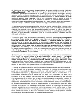 En cuarto lugar, la convivencia entre grupos diferentes no sería posible sin cultivar el valor de la
solidaridad personal o solidaridad cívica entre grupos. La solidaridad va más allá de la mera
cooperación, porque ésta normalmente es un toma y daca en el que cada uno coopera con otros
sabiendo que los demás van a cooperar con él, para finalmente obtener un beneficio mutuo. En
cambio, la solidaridad es una suerte de altruismo a fondo perdido. La actitud solidaria es ayuda
gratis, sin esperar nada a cambio y ha de ser universalista, esto es, abierta a todos sin
discriminaciones arbitrarias, pues de lo contrario se convierte en corporativismo excluyente. La
solidaridad cívica universalista se muestra necesaria para que la igualdad, la libertad responsable y
el respeto a los que nos hemos referido anteriormente se puedan realizar sin exclusiones.

 La solidaridad cívica universalista se puede ejercer de muchas maneras, tanto individual como
socialmente. Y tanto desde la administración pública como desde las múltiples organizaciones
solidarias, mal llamadas ONG's, que la iniciativa ciudadana ha puesto en marcha con objeto de
ayudar a las personas en apuros. Lo esencial, en cualquier caso, es que se ponga atención a que
se ejerza de modo altruista y universalista, pues de lo contrario se estará cultivando otra cosa
distinta a la solidaridad.

 En quinto y último lugar, la convivencia pacífica entre los grupos diferentes exige diálogoentre
personas o dialogo cívico entre grupos, exige el compromiso de resolver los conflictos a
través del diálogo, y no por medio de la violencia. La violencia desata una espiral de
resentimientos y venganzas que destruye la convivencia, y, puesto que los conflictos de
intereses y los malentendidos son inevitables en la vida cotidiana, el diálogo se convierte en
el instrumento idóneo para llevar a cabo el proceso de restauración de la convivencia
pacífica. Para ello, el diálogo ha de ser abierto a todos los afectados por el conflicto en cuestión, o
por las decisiones que se vayan a tomar. En el transcurso del mismo se deberían respetar las
reglas de juego del diálogo serio, de modo que todos los dialogantes tuviesen las mismas
oportunidades de exponer su punto de vista.

 En resumen, una convivencia que merezca ese nombre no puede existir si no se toman en serio,
como mínimo, los valores propios de la ética individual y cívica básica:         la libertad
responsable, la igualdad, la solidaridad, el respeto activo y la actitud de diálogo. Esos
valores básicos forman en conjunto una peculiar idea del valor justicia. La justicia social
puede entenderse como el valor resultante del compromiso con esos otros valores más
básicos, de manera que la sociedad será más o menos justa en la medida en que no descuide
ninguno de tales valores sino que los refuerce en la práctica cotidiana.

 La gestión del pluralismo exige que el propio pluralismo pueda mantenerse a lo largo del tiempo y
no sea eliminado por las amenazas totalitarias procedentes de cualquier grupo ideológico que
pueda caer en la tentación de imponerse por la fuerza a toda la sociedad. Por esa razón, no puede
mantenerse la convivencia y el pluralismo si quienes forman parte del sistema social no se
comprometen seriamente con los valores de una ética cívica compartida. Tal ética cívica
compartida no es una ideología más, sino más bien un núcleo de valores en los que coinciden
diversas ideologías. Unos valores que son patrimonio de todos y no son propiedad exclusiva de
nadie. Pero, precisamente porque la ética cívica básica no es una más de las ideologías que
componen el pluralismo social, el único modo en que puede subsistir la ética cívica consiste en que
los grupos que sostienen cada una de las ideologías rivales se comprometan a potenciarla desde
su propio punto de vista. Los grupos ideológicos rivales deberían ser conscientes de lo importante
que es la tarea de mantener y desarrollar el propio marco de convivencia pacífica plural en el que
se mueven. En consecuencia, si cada grupo descuida el compromiso interno con los valores que
hacen posible el pluralismo, la ética cívica languidece y corre el riesgo de desaparecer, poniendo
en grave peligro la propia convivencia en el respeto a las diferencias
 
