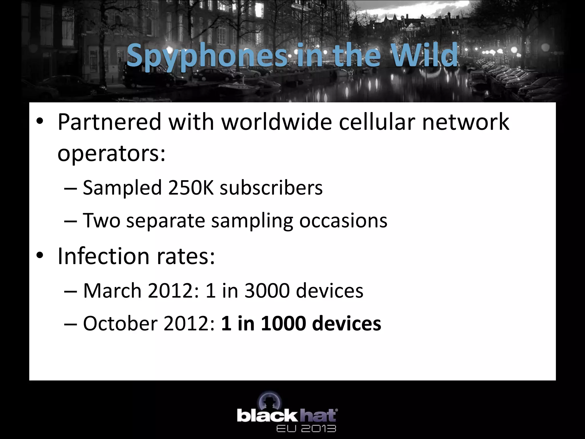• Partnered with worldwide cellular network
operators:
– Sampled 250K subscribers
– Two separate sampling occasions
• Infection rates:
– March 2012: 1 in 3000 devices
– October 2012: 1 in 1000 devices
Spyphones in the Wild
 
