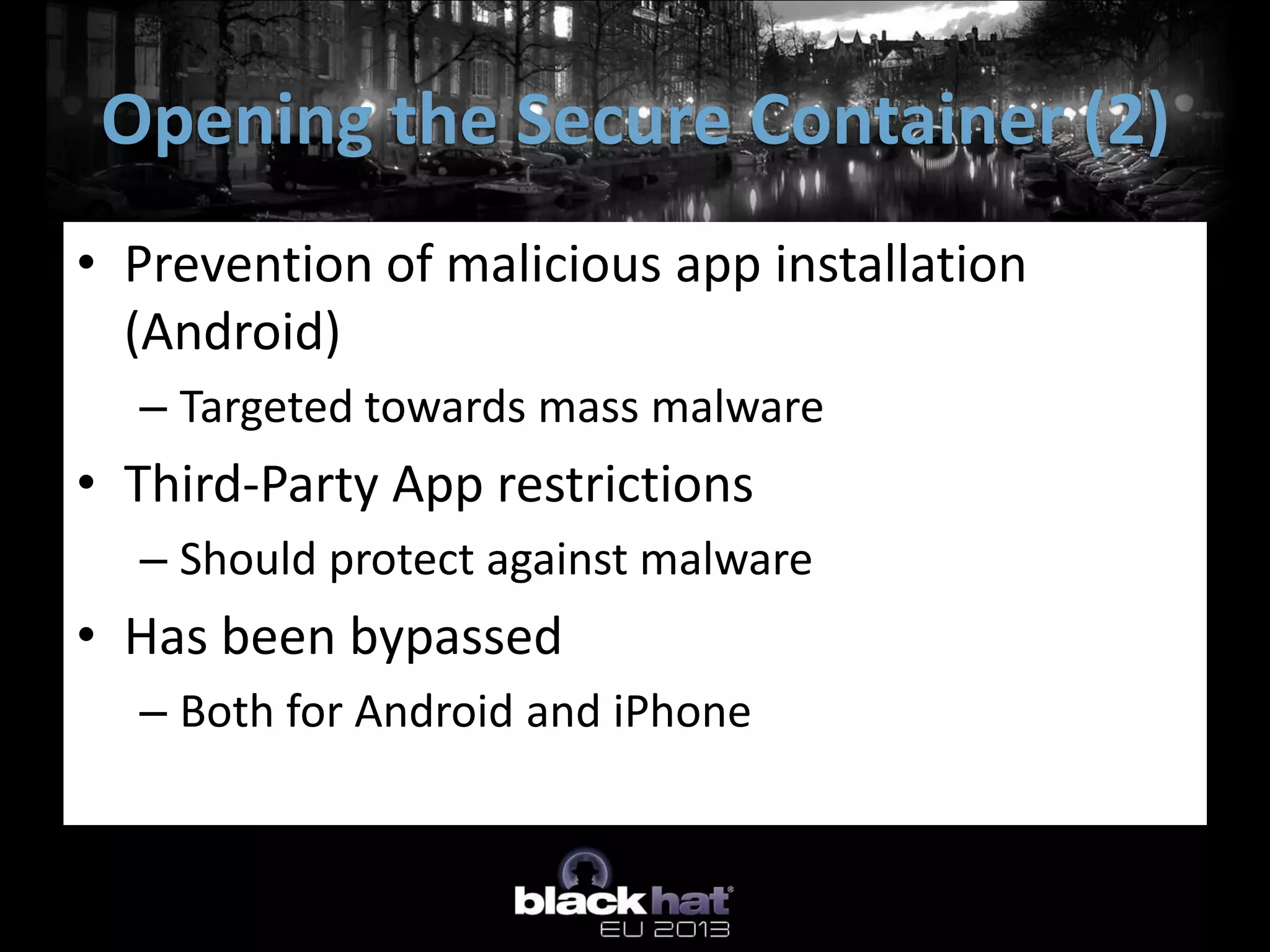 • Prevention of malicious app installation
(Android)
– Targeted towards mass malware
• Third-Party App restrictions
– Should protect against malware
• Has been bypassed
– Both for Android and iPhone
Opening the Secure Container (2)
 
