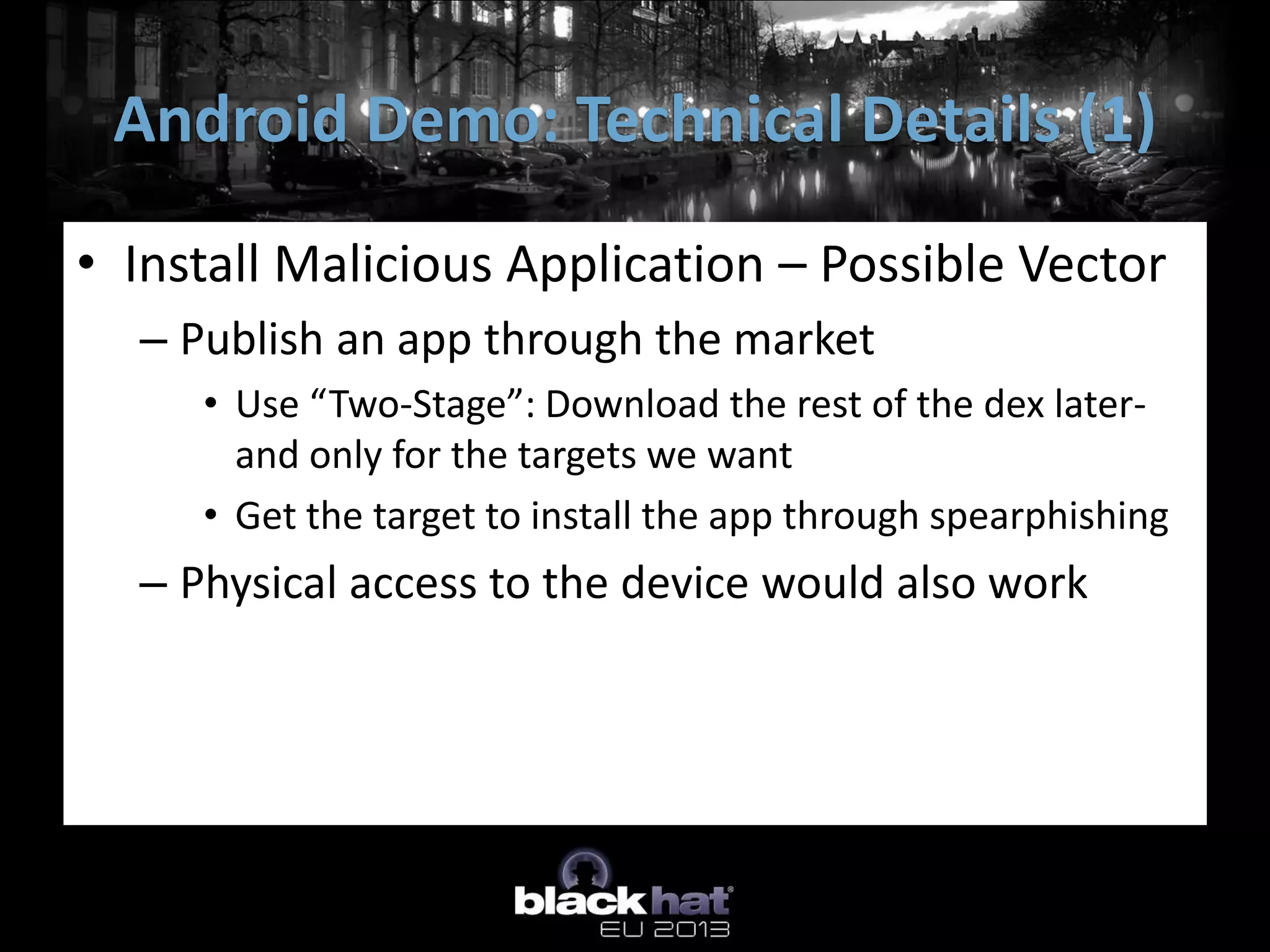 • Install Malicious Application – Possible Vector
– Publish an app through the market
• Use “Two-Stage”: Download the rest of the dex later-
and only for the targets we want
• Get the target to install the app through spearphishing
– Physical access to the device would also work
Android Demo: Technical Details (1)
 