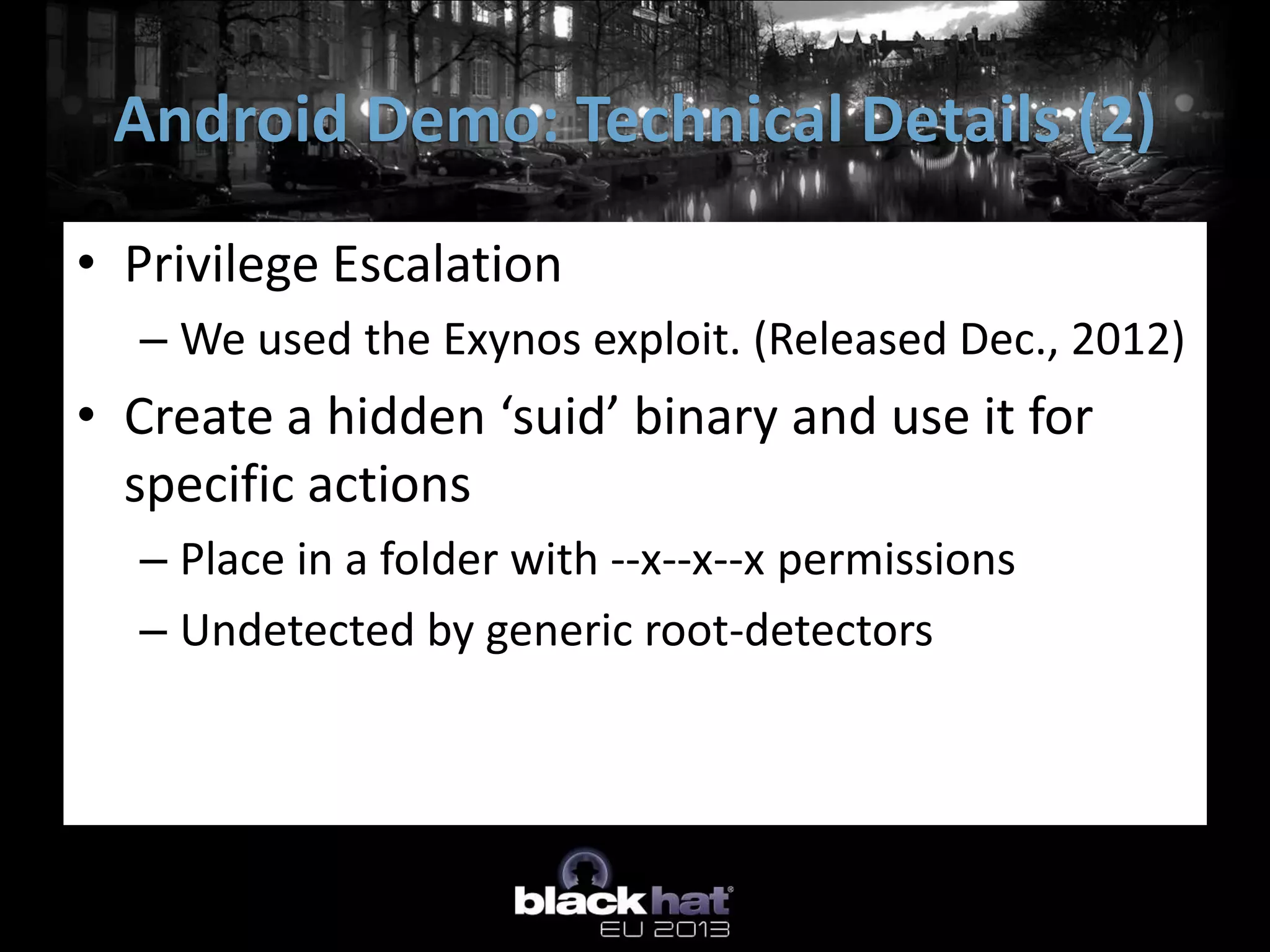 • Privilege Escalation
– We used the Exynos exploit. (Released Dec., 2012)
• Create a hidden ‘suid’ binary and use it for
specific actions
– Place in a folder with --x--x--x permissions
– Undetected by generic root-detectors
Android Demo: Technical Details (2)
 