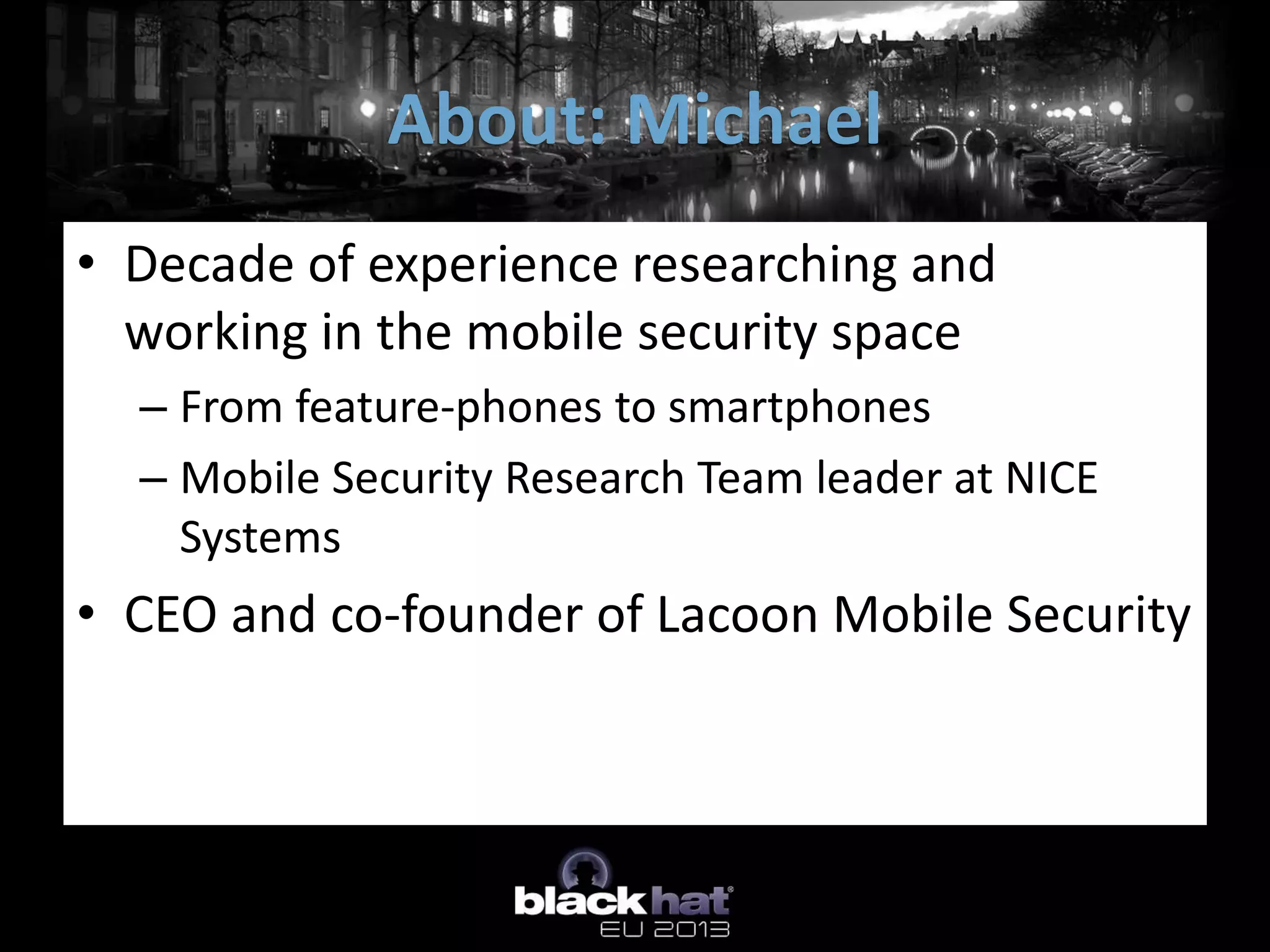 • Decade of experience researching and
working in the mobile security space
– From feature-phones to smartphones
– Mobile Security Research Team leader at NICE
Systems
• CEO and co-founder of Lacoon Mobile Security
About: Michael
 