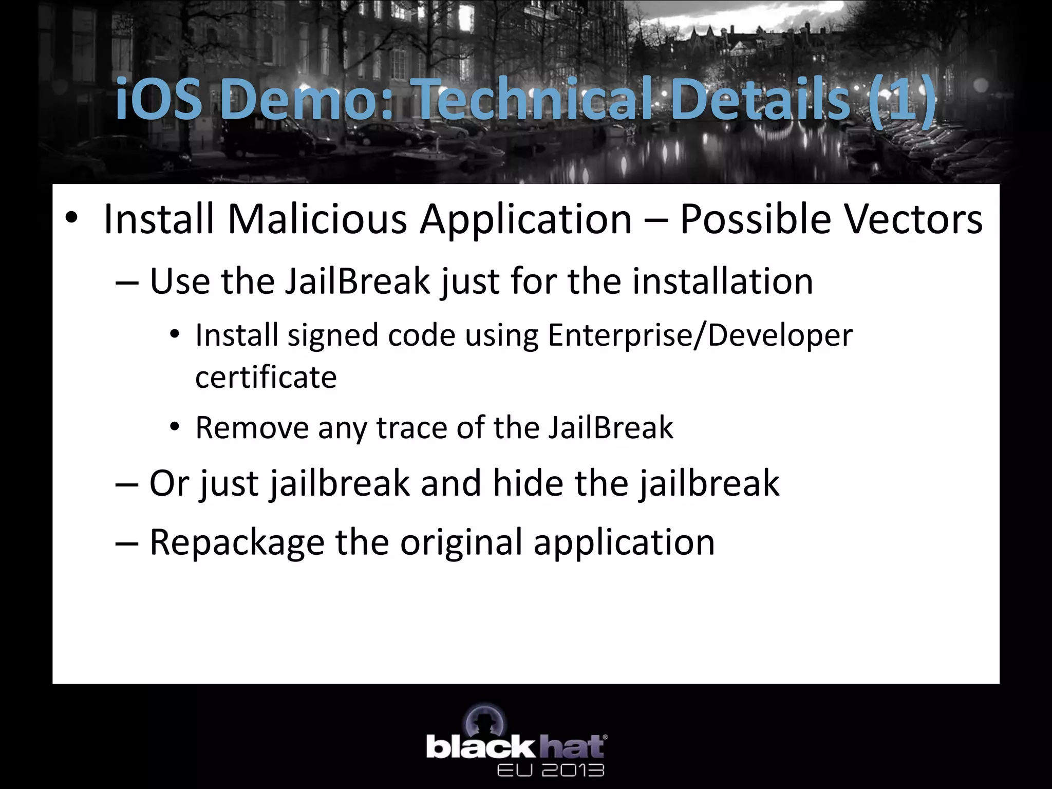 • Install Malicious Application – Possible Vectors
– Use the JailBreak just for the installation
• Install signed code using Enterprise/Developer
certificate
• Remove any trace of the JailBreak
– Or just jailbreak and hide the jailbreak
– Repackage the original application
iOS Demo: Technical Details (1)
 