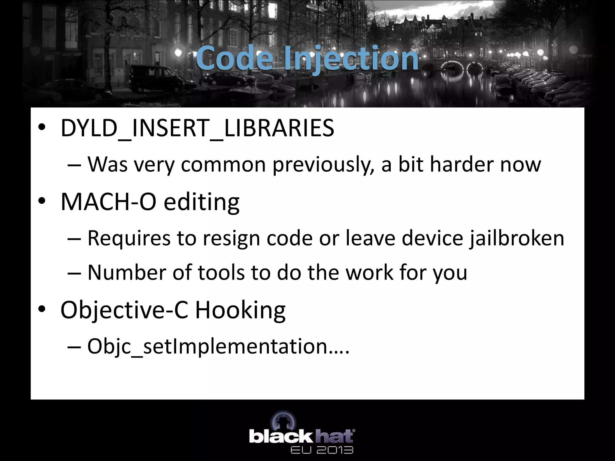 • DYLD_INSERT_LIBRARIES
– Was very common previously, a bit harder now
• MACH-O editing
– Requires to resign code or leave device jailbroken
– Number of tools to do the work for you
• Objective-C Hooking
– Objc_setImplementation….
Code Injection
 