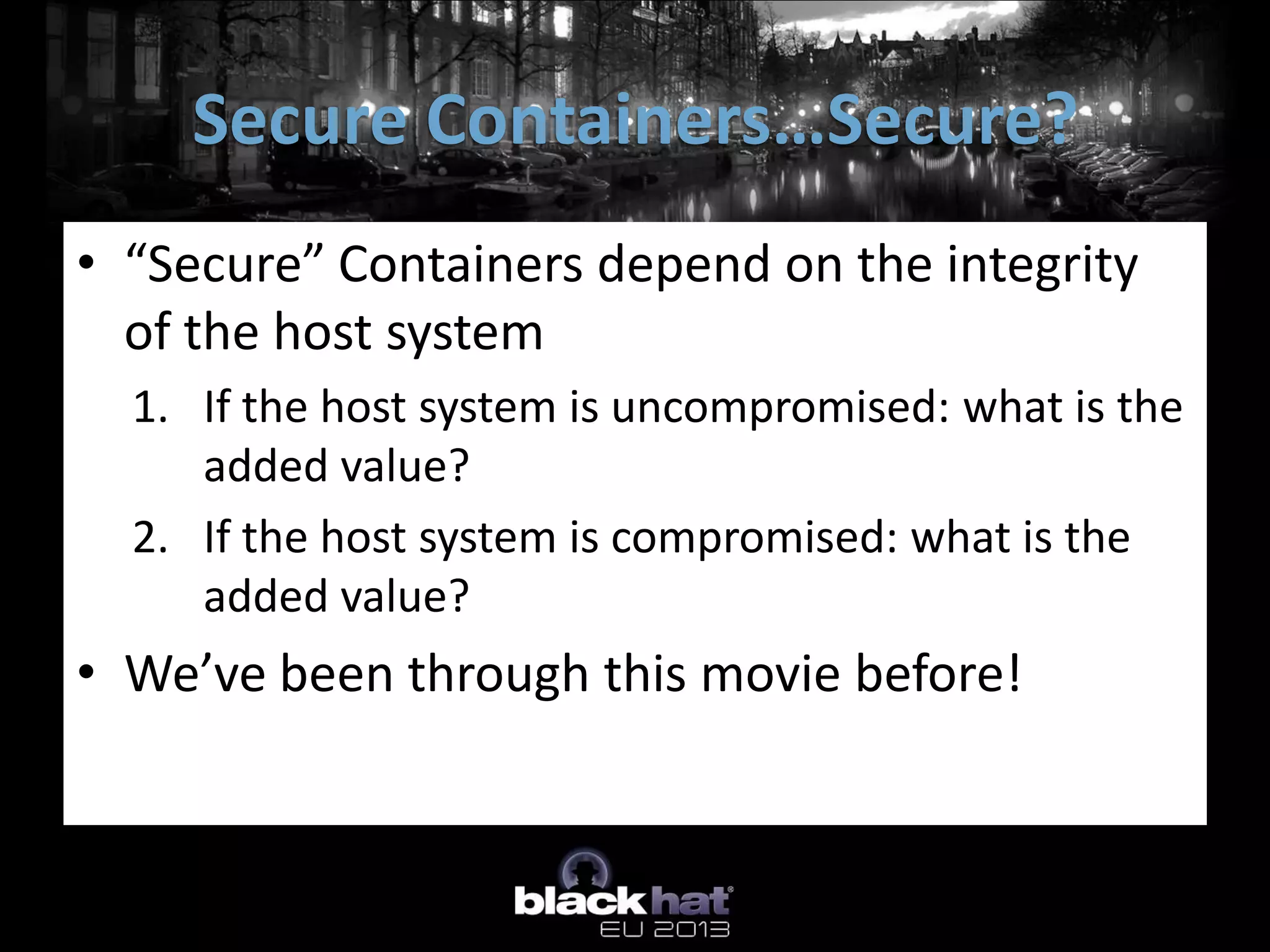 • “Secure” Containers depend on the integrity
of the host system
1. If the host system is uncompromised: what is the
added value?
2. If the host system is compromised: what is the
added value?
• We’ve been through this movie before!
Secure Containers…Secure?
 