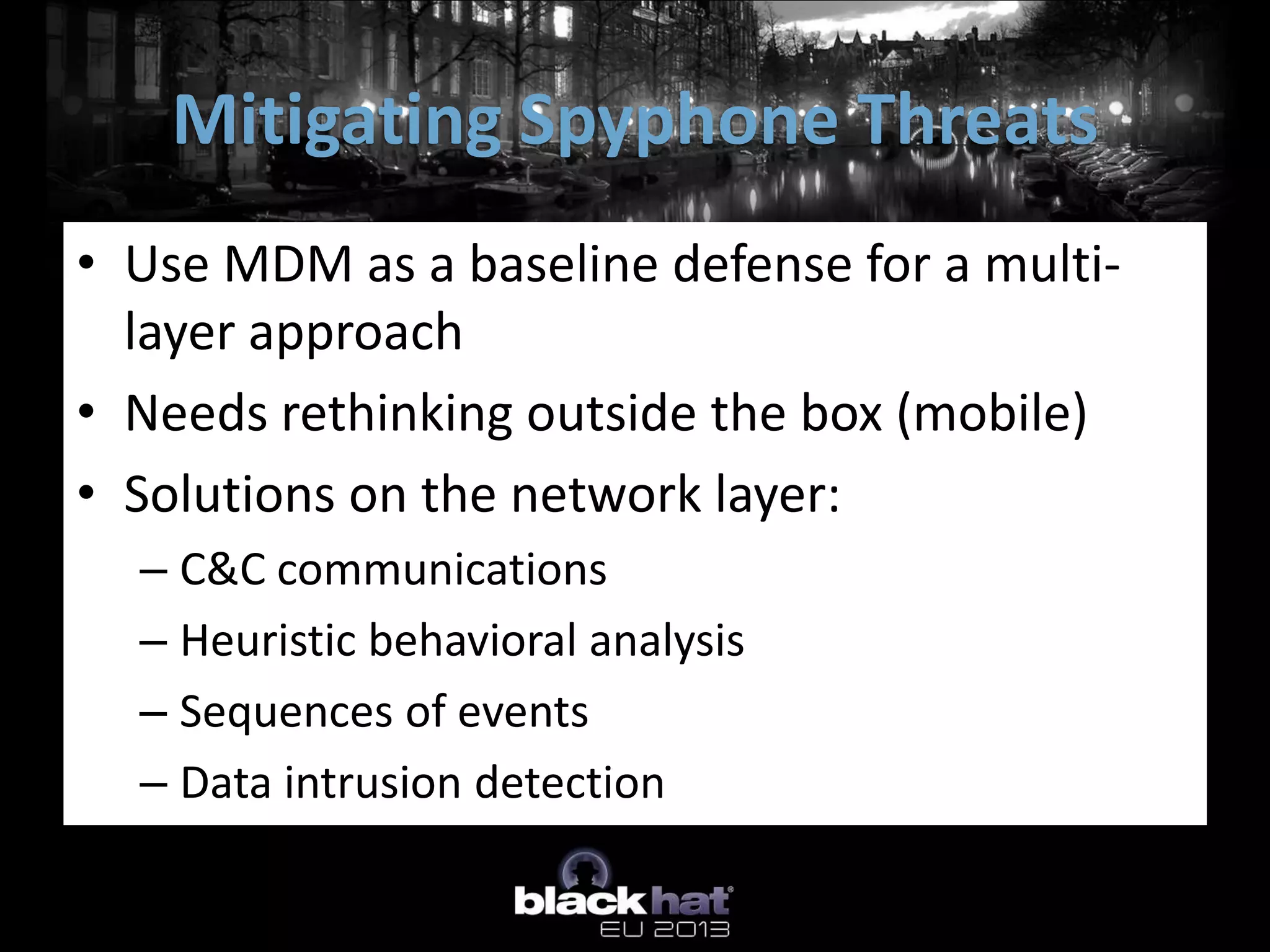 • Use MDM as a baseline defense for a multi-
layer approach
• Needs rethinking outside the box (mobile)
• Solutions on the network layer:
– C&C communications
– Heuristic behavioral analysis
– Sequences of events
– Data intrusion detection
Mitigating Spyphone Threats
 