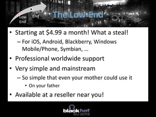 The Low-EndLow
End
High
End
• Starting at $4.99 a month! What a steal!
– For iOS, Android, Blackberry, Windows
Mobile/Phone, Symbian, …
• Professional worldwide support
• Very simple and mainstream
– So simple that even your mother could use it
• On your father
• Available at a reseller near you!
 