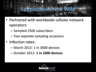 • Partnered with worldwide cellular network
operators:
– Sampled 250K subscribers
– Two separate sampling occasions
• Infection rates:
– March 2012: 1 in 3000 devices
– October 2012: 1 in 1000 devices
Spyphones in the Wild
 