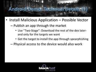 • Install Malicious Application – Possible Vector
– Publish an app through the market
• Use “Two-Stage”: Download the rest of the dex later-
and only for the targets we want
• Get the target to install the app through spearphishing
– Physical access to the device would also work
Android Demo: Technical Details (1)
 
