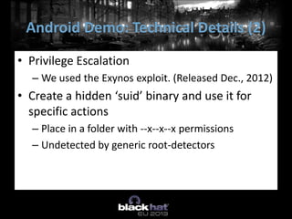 • Privilege Escalation
– We used the Exynos exploit. (Released Dec., 2012)
• Create a hidden ‘suid’ binary and use it for
specific actions
– Place in a folder with --x--x--x permissions
– Undetected by generic root-detectors
Android Demo: Technical Details (2)
 