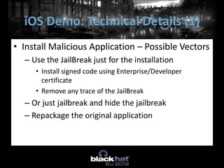 • Install Malicious Application – Possible Vectors
– Use the JailBreak just for the installation
• Install signed code using Enterprise/Developer
certificate
• Remove any trace of the JailBreak
– Or just jailbreak and hide the jailbreak
– Repackage the original application
iOS Demo: Technical Details (1)
 
