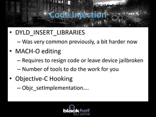 • DYLD_INSERT_LIBRARIES
– Was very common previously, a bit harder now
• MACH-O editing
– Requires to resign code or leave device jailbroken
– Number of tools to do the work for you
• Objective-C Hooking
– Objc_setImplementation….
Code Injection
 