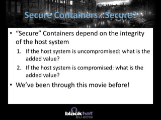 • “Secure” Containers depend on the integrity
of the host system
1. If the host system is uncompromised: what is the
added value?
2. If the host system is compromised: what is the
added value?
• We’ve been through this movie before!
Secure Containers…Secure?
 