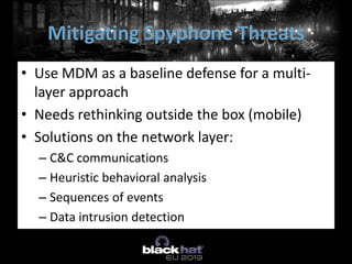 • Use MDM as a baseline defense for a multi-
layer approach
• Needs rethinking outside the box (mobile)
• Solutions on the network layer:
– C&C communications
– Heuristic behavioral analysis
– Sequences of events
– Data intrusion detection
Mitigating Spyphone Threats
 