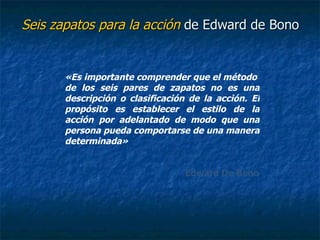 Seis zapatos para la acción  de Edward de Bono «Es importante comprender que el método  de los seis pares de zapatos no es una descripción o clasificación de la acción. El propósito es establecer el estilo de la acción por adelantado de modo que una persona pueda comportarse de una manera determinada» Edward De Bono 