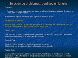 Solución de problemas: perdidos en la luna Objetivos:   1.-  Tomar conciencia de las ventajas que aporta la colaboración y la participación de todos a la resolución de los problemas 2.- Desarrollar algunas estrategias para llegar a acuerdos de grupo             Desarrollo de la actividad:     La actividad consiste en comparar los resultados de la  resolución de una situación conflictiva  de manera individual y su resolución de manera cooperativa.   Primera  Parte:   Cada participante realiza de manera individual el ejercicio después de recibir las instrucciones  siguientes respondiendo en la columna orden personal.     Segunda Parte:   Ahora se trata de resolver el ejercicio en grupo por consenso. Esto significa que la ordenación debe realizarse de común acuerdo.   Tercera Parte:   El tutor proporciona las soluciones al ejercicio comunicando cuál es la ordenación correcta. Después de anotar estos datos en la hoja de respuestas los alumnos comprueban la eficacia  del trabajo realizado 
