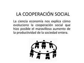 LA COOPERACIÓN SOCIAL La ciencia economía nos explica cómo evoluciono la cooperación social que hizo posible el maravilloso aumento de la productividad de la sociedad entera. 
