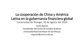 La cooperación de China y América
Latina en la gobernanza financiera global
Universidad de Shangai, 26 de agosto del 2019
Carlos Aquino
Coordinador del Centro de Estudios Asiáticos
Universidad Nacional Mayor de San Marcos
caquinor@unmsm.edu.pe
 