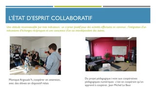 L’ÉTAT D’ESPRIT COLLABORATIF
Monique Argoualc’h, coopérer en attention,
avec des élèves en dispositif relais
Une attitude reconnaissable par trois indicateurs : un a priori positif pour des activités effectuées en commun ; l’intégration d’un
mécanisme d’échanges réciproques et une conscience d’un soi interdépendant des autres.
Du projet pédagogique i-voix aux coopératives
pédagogiques numériques : c’est en coopérant qu’on
apprend à coopérer, Jean Michel Le Baut
 