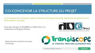 CO-CONCEVOIR LA STRUCTURE DU PROJET
La co-conception est un processus séquencé d’attention, d’échanges constructifs, d’ajustement des points de vue et
de formalisation d’un projet.
Fanny Saint-Georges, de Doc@Brest au Biblio Remix à la
médiathèque de Plougastel-Daoulas
Audrey Auriault, animatrice du projet
Transiscope
 
