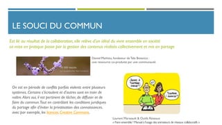 LE SOUCI DU COMMUN
On est en période de conflits parfois violents entre plusieurs
systèmes. Certains s’écroulent et d’autres sont en train de
naître.Alors oui, il est pertinent de lâcher, de diffuser et de
faire du commun.Tout en contrôlant les conditions juridiques
du partage afin d’éviter la privatisation des connaissances.
avec par exemple, les licences Creative Commons.
Est lié au résultat de la collaboration, elle relève d’un idéal du vivre ensemble en société
sa mise en pratique passe par la gestion des contenus réalisés collectivement et mis en partage
Daniel Mathieu, fondateur deTela Botanica :
une ressource co-produite par une communauté
Laurent Marseault & Outils Réseaux
« Faire ensemble ! Manuel à l'usage des animateurs de réseaux collaboratifs »
 