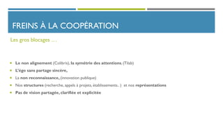 FREINS À LA COOPÉRATION
 Le non alignement (Colibris), la symétrie des attentions, (Tilab)
 L’égo sans partage sincère,
 La non reconnaissance, (innovation publique)
 Nos structures (recherche, appels à projets, établissements.. ) et nos représentations
 Pas de vision partagée, clarifiée et explicitée
Les gros blocages …
 