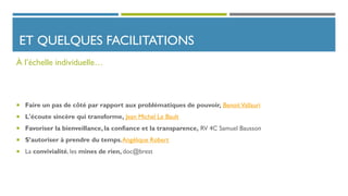 ET QUELQUES FACILITATIONS
 Faire un pas de côté par rapport aux problématiques de pouvoir, BenoitVallauri
 L'écoute sincère qui transforme, Jean Michel Le Bault
 Favoriser la bienveillance, la confiance et la transparence, RV 4C Samuel Bausson
 S’autoriser à prendre du temps,Angélique Robert
 La convivialité, les mines de rien, doc@brest
À l’échelle individuelle…
 