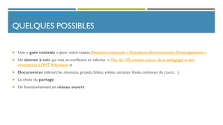 QUELQUES POSSIBLES
 Une « gare centrale » pour votre réseau Resentice, Interpole, « Population-Environnement-Développement »
 Un donner à voir qui met en confiance et valorise « Plus de 150 articles autour de la pédagogie et des
innovations à l’IMT Atlantique »
 Documenter (démarche, réunions, projets, bilans, visites, recettes libres, contenus de cours…)
 Le choix du partage
 Un fonctionnement en réseau ouvert
 