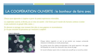 LA COOPÉRATION OUVERTE : le bonheur de faire avec
Chaque édition engendre un son, ce qui produit une musique orchestrale
relaxante et mélodieuse, en mode pentatonique.
Les cloches issues d'un célesta correspondent à des ajouts apportés à des pages
deWikipédia, les cordes d'un clavicorde à des retraits de page.
Un nouvel utilisateur ayant créé un compte sera accueilli par un accord au violon
Chacun peut apprendre à coopérer à partir de petites expériences irréversibles.
La coopération ouverte, vs fermée, est un choix de société : c’est l’envie que le monde des humains continue à exister
et pas seulement un groupe (élite, nation.. )
En donnant en partage, nous recevons bien plus et nous gagnons en reconnaissance.
Je n’ai pas rencontré de personnes qui renoncent à coopérer
 