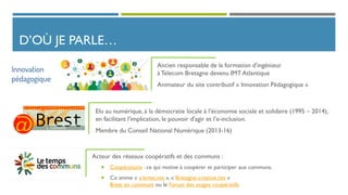 D’OÙ JE PARLE…
Elu au numérique, à la démocratie locale à l’économie sociale et solidaire (1995 – 2014),
en facilitant l'implication, le pouvoir d'agir et l’e-inclusion.
Membre du Conseil National Numérique (2013-16)
Ancien responsable de la formation d'ingénieur
àTelecom Bretagne devenu IMT Atlantique
Animateur du site contributif « Innovation Pédagogique »
Acteur des réseaux coopératifs et des communs :
 Coopérations : ce qui motive à coopérer et participer aux communs.
 Co anime « a-brest.net », « Bretagne-creative.net »
Brest en communs ou le Forum des usages coopératifs.
 