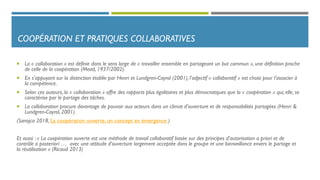 COOPÉRATION ET PRATIQUES COLLABORATIVES
 La « collaboration » est définie dans le sens large de « travailler ensemble en partageant un but commun », une définition proche
de celle de la coopération (Mead, 1937/2002).
 En s’appuyant sur la distinction établie par Henri et Lundgren-Cayrol (2001), l’adjectif « collaboratif » est choisi pour l’associer à
la compétence.
 Selon ces auteurs, la « collaboration » offre des rapports plus égalitaires et plus démocratiques que la « coopération » qui, elle, se
caractérise par le partage des tâches.
 La collaboration procure davantage de pouvoir aux acteurs dans un climat d’ouverture et de responsabilités partagées (Henri &
Lundgren-Cayrol, 2001).
(Sanojca 2018, La coopération ouverte, un concept en émergence )
Et aussi : « La coopération ouverte est une méthode de travail collaboratif basée sur des principes d’autorisation a priori et de
contrôle a posteriori … avec une attitude d’ouverture largement acceptée dans le groupe et une bienveillance envers le partage et
la réutilisation » (Ricaud 2013)
 