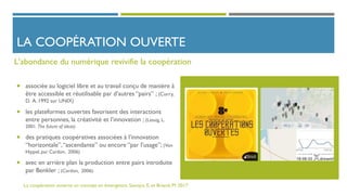 LA COOPÉRATION OUVERTE
 associée au logiciel libre et au travail conçu de manière à
être accessible et réutilisable par d’autres “pairs” ; (Curry,
D. A. 1992 sur UNIX)
 les plateformes ouvertes favorisent des interactions
entre personnes, la créativité et l’innovation ; (Lessig, L.
2001. The future of ideas)
 des pratiques coopératives associées à l’innovation
“horizontale”,“ascendante” ou encore “par l’usage”; (Von
Hippel, par Cardon, 2006)
 avec en arrière plan la production entre pairs introduite
par Benkler ; (Cardon, 2006).
L'abondance du numérique revivifie la coopération
La coopération ouverte un concept en émergence. Sanojca, E. et Briand, M. 2017
 