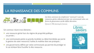 LA RENAISSANCE DES COMMUNS
Un commun réunit trois éléments :
 une ressource gérée hors du régime de propriété publique
ou privée ;
 une communauté, petite ou grande, localisée ou déterritorialisée, qui porte
la gestion de cette ressource, l’utilise, la mobilise dans ses pratiques ;
 une gouvernance, définie par cette communauté, qui permet de protéger et
le cas échéant faire fructifier la dite ressource.
Les biens communs (ou simplement “communs”) sont des
ressources, gérées collectivement par une communauté selon une
forme de gouvernance qu’elle définit elle-même.
Ostrom, E. 1990. Governing the Commons
 
